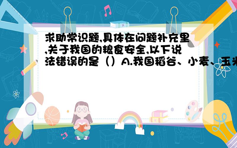 求助常识题,具体在问题补充里,关于我国的粮食安全,以下说法错误的是（）A.我国稻谷、小麦、玉米的自给率已经达到甚至超过100%B.“十二五”期间,我国的食物及粮食安全目标是保障全体人