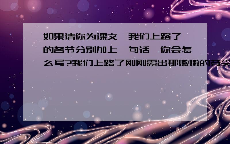 如果请你为课文《我们上路了》的各节分别加上一句话,你会怎么写?我们上路了刚刚露出那嫩嫩的芽尖儿刚刚染上那一抹淡淡的粉红刚刚才捡到一张很小的邮票贴上那只很大很大的信封。风