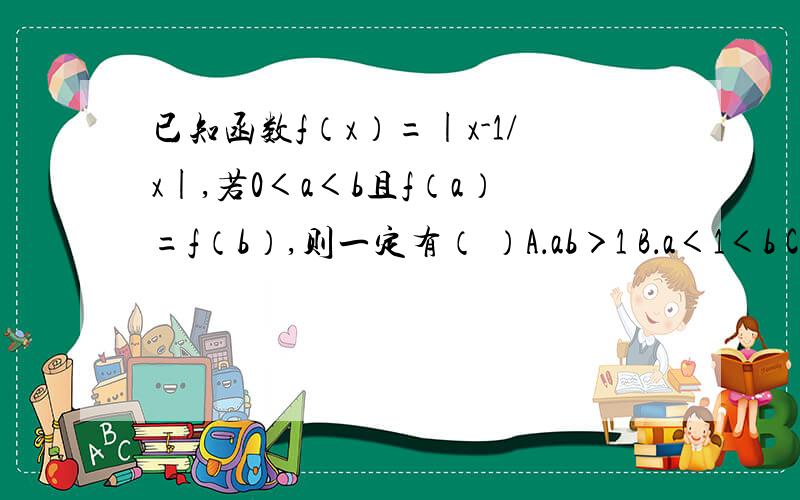 已知函数f（x）=|x-1/x|,若0＜a＜b且f（a）=f（b）,则一定有（ ）A．ab＞1 B．a＜1＜b C．a+1＜b D．a+1＞b 说明：网上有相同问题.请不要直接粘贴.