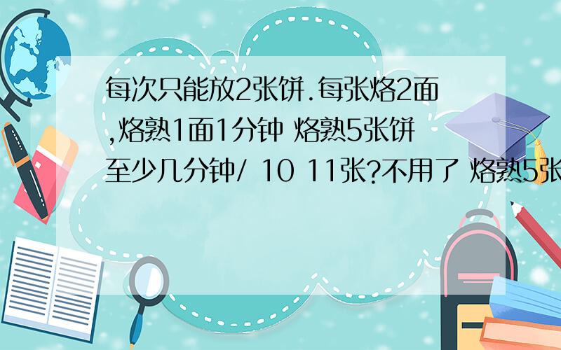 每次只能放2张饼.每张烙2面,烙熟1面1分钟 烙熟5张饼至少几分钟/ 10 11张?不用了 烙熟5张饼5分这群垃圾笨死了