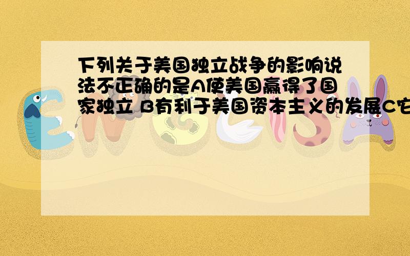 下列关于美国独立战争的影响说法不正确的是A使美国赢得了国家独立 B有利于美国资本主义的发展C它使美国走上了殖民扩张的道路 D对以后欧洲拉丁美洲的革命起了推动作用