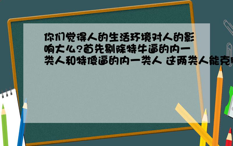 你们觉得人的生活环境对人的影响大么?首先剔除特牛逼的内一类人和特傻逼的内一类人 这两类人能克服环境的影响 但这两类人树木都不多对于普通人 在书香环境下和在市井底层长大的