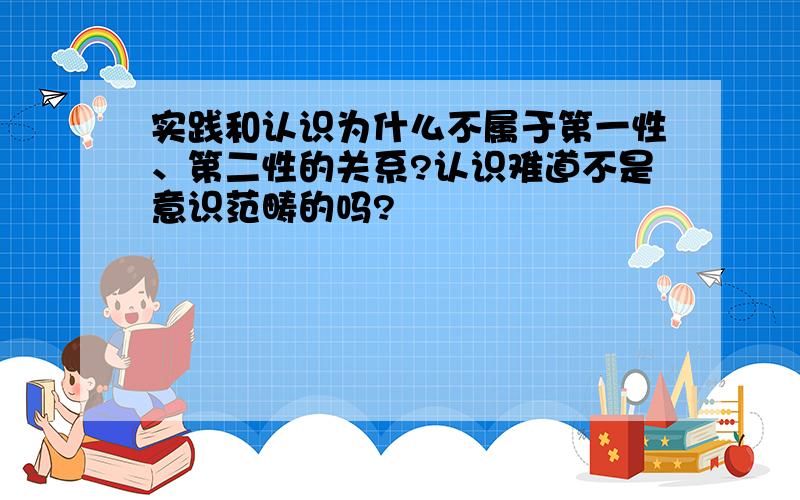 实践和认识为什么不属于第一性、第二性的关系?认识难道不是意识范畴的吗?