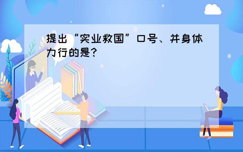 提出“实业救国”口号、并身体力行的是?