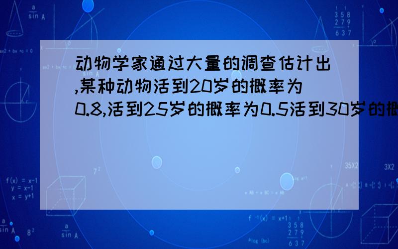 动物学家通过大量的调查估计出,某种动物活到20岁的概率为0.8,活到25岁的概率为0.5活到30岁的概率