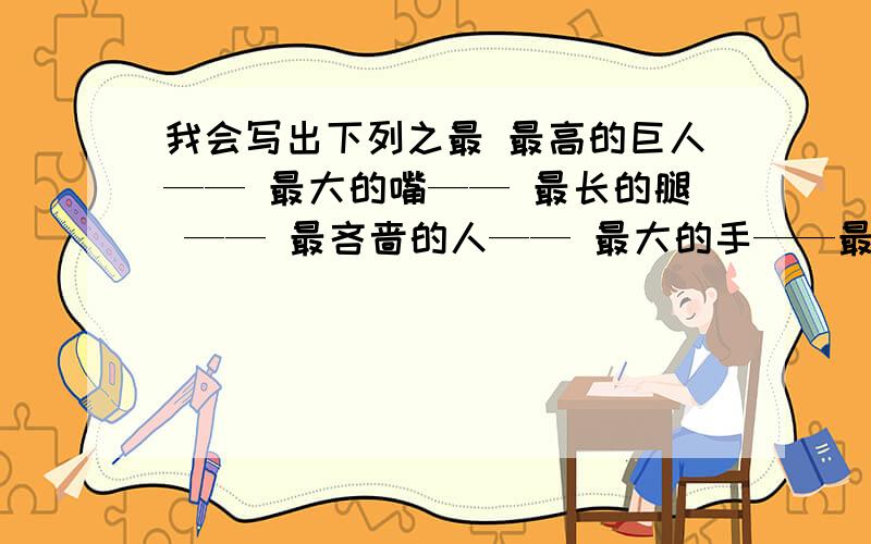 我会写出下列之最 最高的巨人—— 最大的嘴—— 最长的腿 —— 最吝啬的人—— 最大的手——最宽阔的胸怀