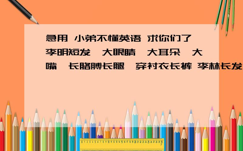 急用 小弟不懂英语 求你们了李明短发,大眼睛,大耳朵,大嘴,长胳膊长腿,穿衬衣长裤 李林长发,大眼小嘴小鼻子身材修长穿连衣裙