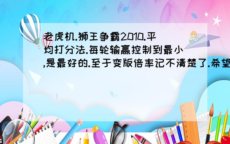 老虎机.狮王争霸2010.平均打分法.每轮输赢控制到最小,是最好的.至于变版倍率记不清楚了.希望高手鼎力相助,