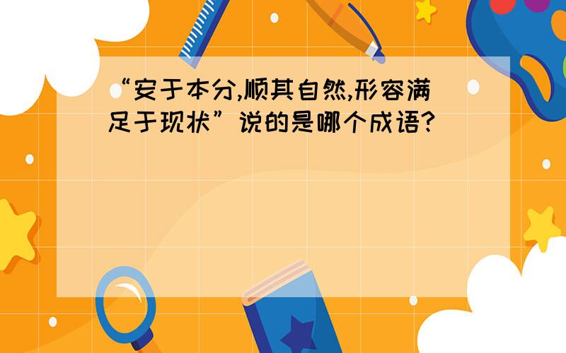 “安于本分,顺其自然,形容满足于现状”说的是哪个成语?