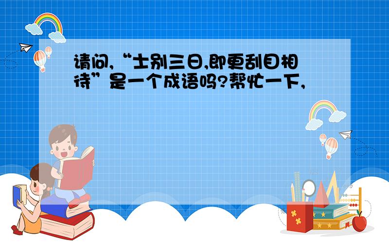 请问,“士别三日,即更刮目相待”是一个成语吗?帮忙一下,