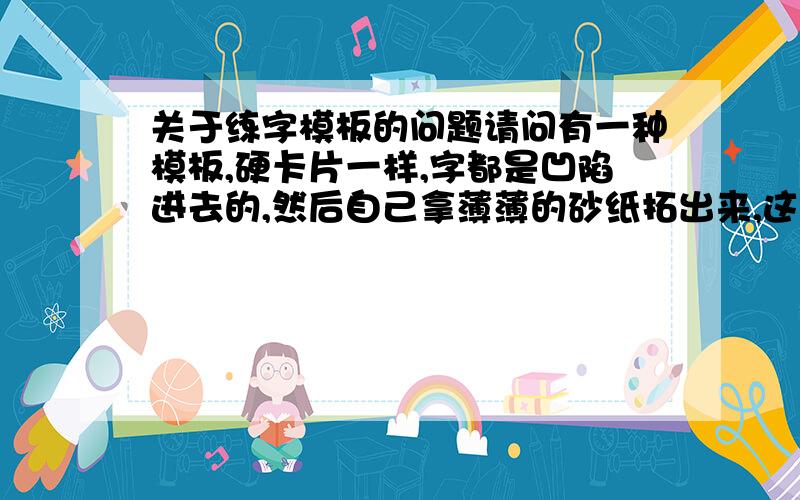 关于练字模板的问题请问有一种模板,硬卡片一样,字都是凹陷进去的,然后自己拿薄薄的砂纸拓出来,这样比较容易模仿写,是什么模具?哪里有卖的?