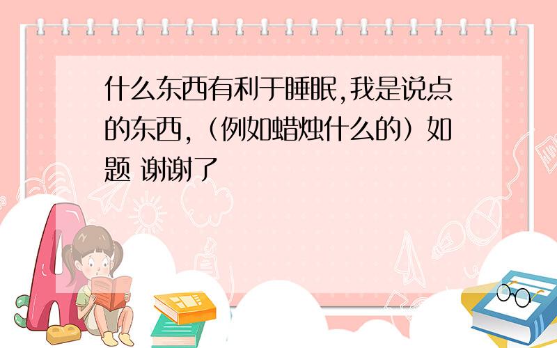 什么东西有利于睡眠,我是说点的东西,（例如蜡烛什么的）如题 谢谢了