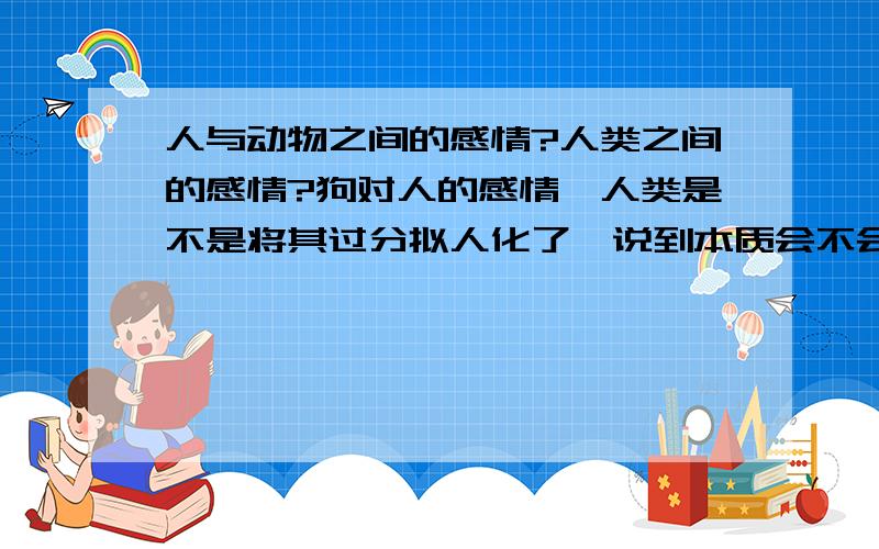 人与动物之间的感情?人类之间的感情?狗对人的感情,人类是不是将其过分拟人化了,说到本质会不会只是本能之类的?那人与人之间的感情,人类本身的情感是不是也是一种虚幻的东西呢?那些心