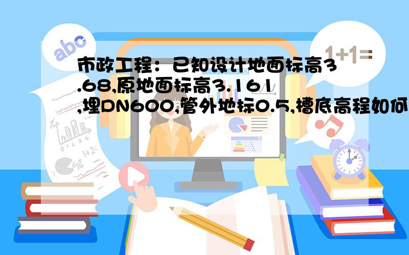 市政工程：已知设计地面标高3.68,原地面标高3.161,埋DN600,管外地标0.5,槽底高程如何计算?覆土1.15米