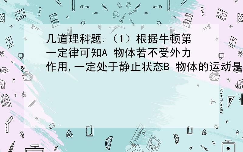 几道理科题.（1）根据牛顿第一定律可知A 物体若不受外力作用,一定处于静止状态B 物体的运动是依靠力来维持C 运动的物体若去掉外力作用,物体一定慢慢停下来D 物体运动状态改变时,一定受