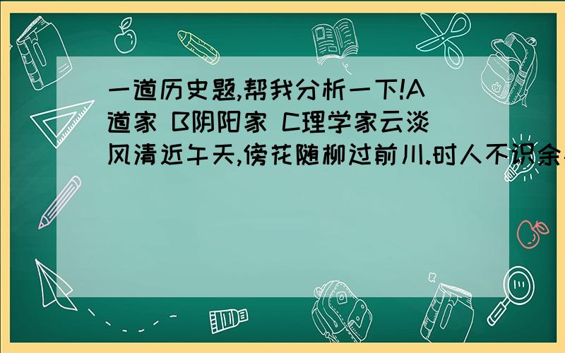 一道历史题,帮我分析一下!A道家 B阴阳家 C理学家云淡风清近午天,傍花随柳过前川.时人不识余心乐,将谓偷闲学少年.