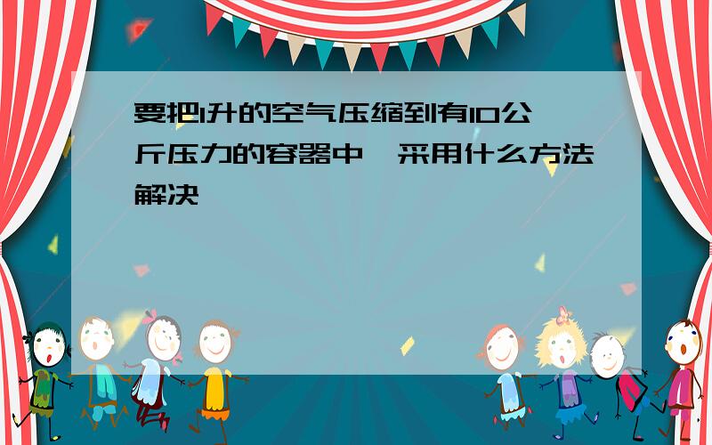 要把1升的空气压缩到有10公斤压力的容器中,采用什么方法解决