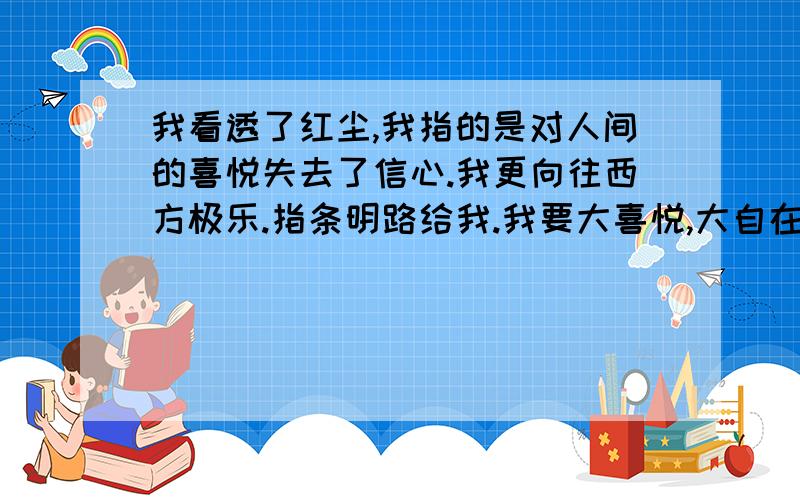 我看透了红尘,我指的是对人间的喜悦失去了信心.我更向往西方极乐.指条明路给我.我要大喜悦,大自在.