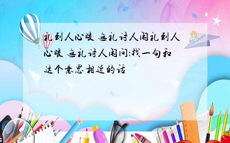 礼到人心暖 无礼讨人闲礼到人心暖 无礼讨人闲问：找一句和这个意思相近的话