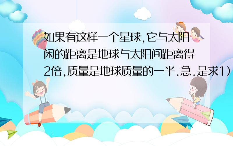 如果有这样一个星球,它与太阳闲的距离是地球与太阳间距离得2倍,质量是地球质量的一半.急.是求1）该星球与太阳闲的万有引力使地球,太阳间万有引力的几倍2）该地球单位面积上接收到的