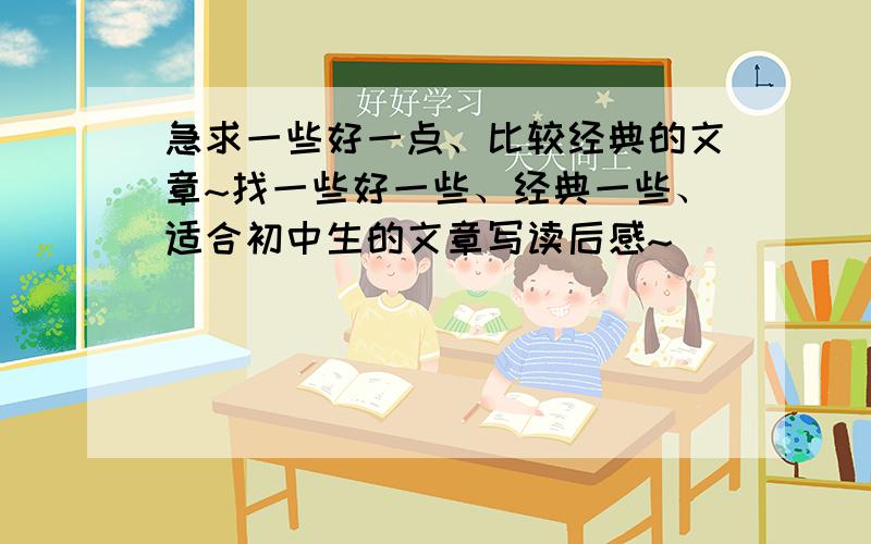 急求一些好一点、比较经典的文章~找一些好一些、经典一些、适合初中生的文章写读后感~