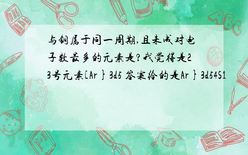 与铜属于同一周期,且未成对电子数最多的元素是?我觉得是23号元素[Ar}3d5 答案给的是Ar}3d54S1