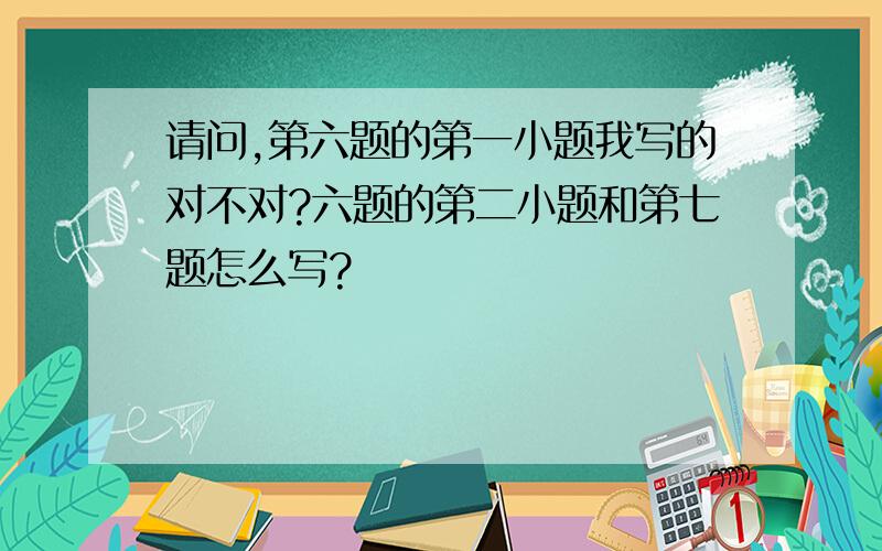 请问,第六题的第一小题我写的对不对?六题的第二小题和第七题怎么写?