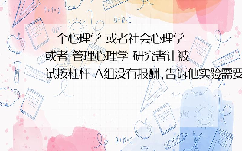 一个心理学 或者社会心理学 或者 管理心理学 研究者让被试按杠杆 A组没有报酬,告诉他实验需要他的帮忙 B组报酬完成这个实验1美元 C组 20美元 结果A组被试按的次数最多 C组次之