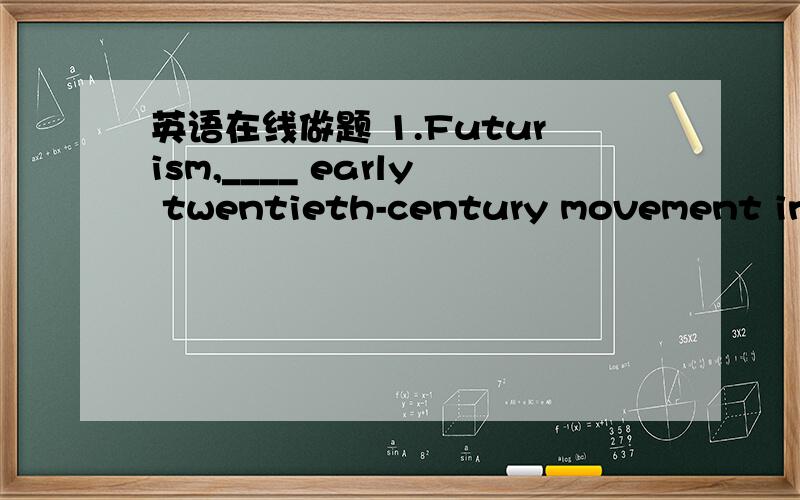 英语在线做题 1.Futurism,____ early twentieth-century movement in art,rejected all traditions and