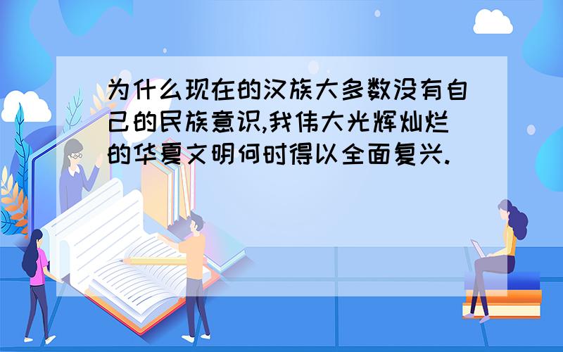 为什么现在的汉族大多数没有自己的民族意识,我伟大光辉灿烂的华夏文明何时得以全面复兴.