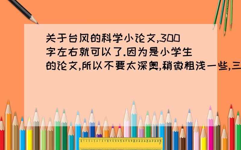 关于台风的科学小论文,300字左右就可以了.因为是小学生的论文,所以不要太深奥,稍微粗浅一些,三百五十多子就可以了,三百五十哦!