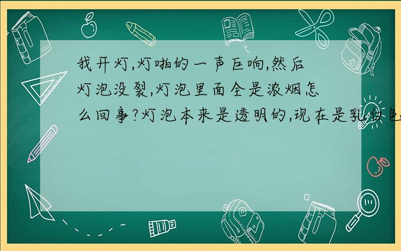 我开灯,灯啪的一声巨响,然后灯泡没裂,灯泡里面全是浓烟怎么回事?灯泡本来是透明的,现在是乳白色的了谁对电灯泡有研究出来一下.我刚刚开房间的吊灯.然后它啪的一声巨响.灯泡没裂,但是