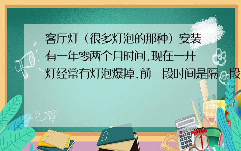 客厅灯（很多灯泡的那种）安装有一年零两个月时间.现在一开灯经常有灯泡爆掉.前一段时间是隔一段时间爆掉一个,现在发展到开灯就爆掉一个,灯座打火花,还伴着跳闸.合闸再开灯还是爆灯