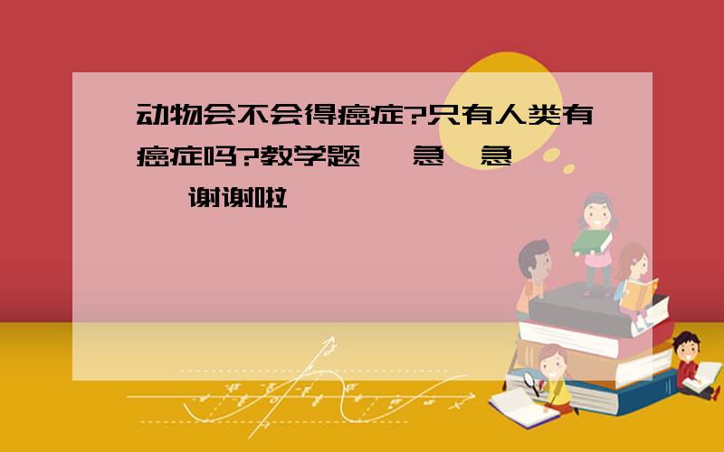 动物会不会得癌症?只有人类有癌症吗?教学题   急  急   谢谢啦