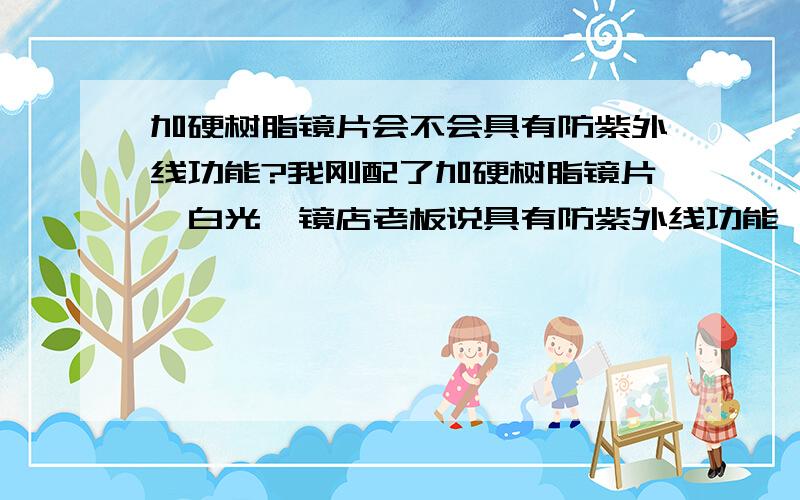 加硬树脂镜片会不会具有防紫外线功能?我刚配了加硬树脂镜片,白光,镜店老板说具有防紫外线功能,我不信,还争了好久~因为我在买之前要求要具有防紫外线的,可是做好之后,我发现发白光,我