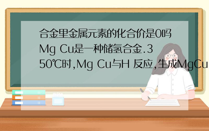 合金里金属元素的化合价是0吗Mg Cu是一种储氢合金.350℃时,Mg Cu与H 反应,生成MgCu 和仅含一种金属元素的氢化物（其中氢的质量分数为0.077）.Mg Cu与H 反应的化学方程式为_______.