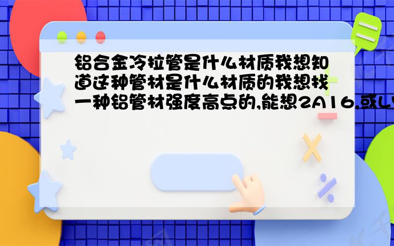 铝合金冷拉管是什么材质我想知道这种管材是什么材质的我想找一种铝管材强度高点的,能想2A16,或LY12这样的硬铝合金,我不要铁的太重,铝型材也不好太软,我在机械设计手册上查到有这个规格