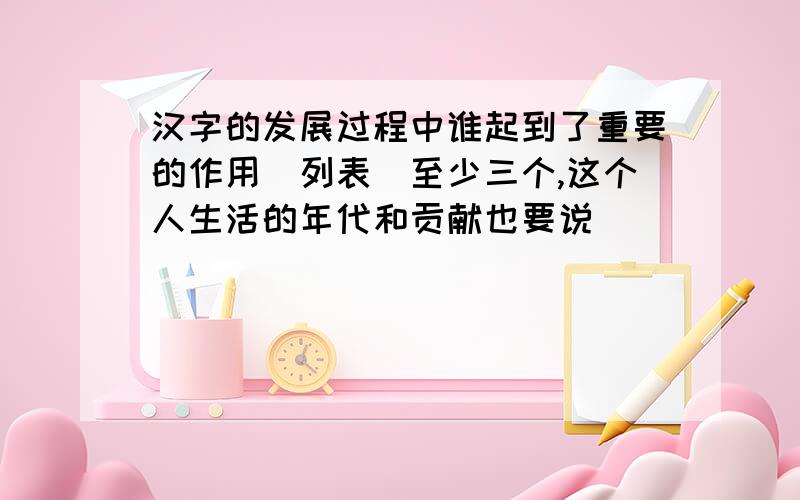 汉字的发展过程中谁起到了重要的作用（列表）至少三个,这个人生活的年代和贡献也要说