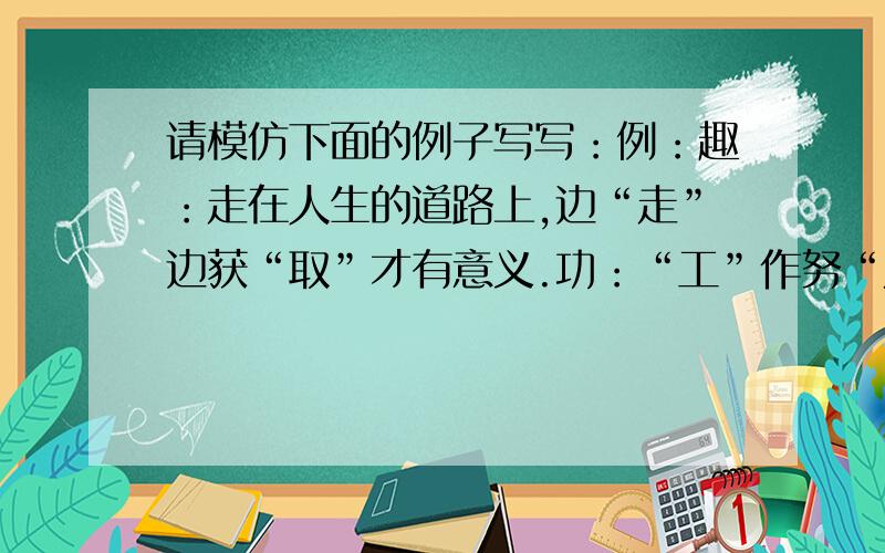 请模仿下面的例子写写：例：趣：走在人生的道路上,边“走”边获“取”才有意义.功：“工”作努“力”,必有建树.聪：“耳”“口”“眼”“心”一起努力才聪明.现在请大家解释以下两