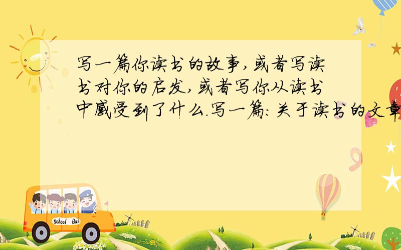 写一篇你读书的故事,或者写读书对你的启发,或者写你从读书中感受到了什么.写一篇：关于读书的文章/ 文章对你的启示（新颖一点）不许写（不知道）,（我不会）等等等等大侠 ,800~2000字好