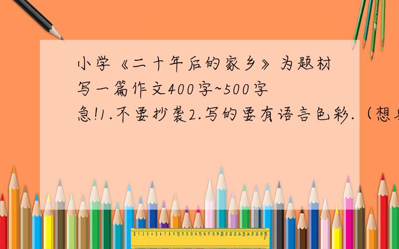 小学《二十年后的家乡》为题材写一篇作文400字~500字急!1.不要抄袭2.写的要有语言色彩.（想象文）3.字数400~4504.有心理活动描写5.（限制在今天16：00点之前完成）完成者另加5财富值