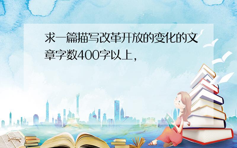 求一篇描写改革开放的变化的文章字数400字以上,