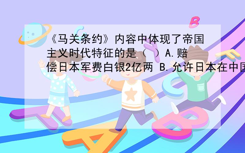 《马关条约》内容中体现了帝国主义时代特征的是（ ）A.赔偿日本军费白银2亿两 B.允许日本在中国开设工厂C.割辽东半岛、台湾、澎湖列岛给日本 D.增辟通商口岸还有，为什么C是错的？