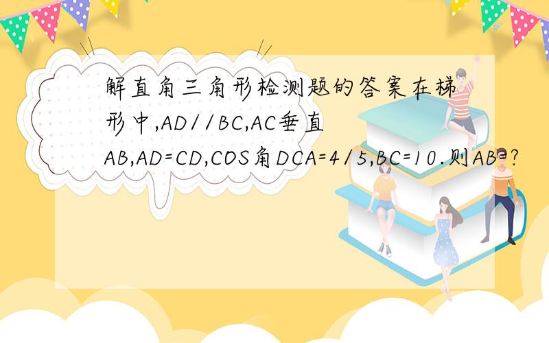 解直角三角形检测题的答案在梯形中,AD//BC,AC垂直AB,AD=CD,COS角DCA=4/5,BC=10.则AB=?