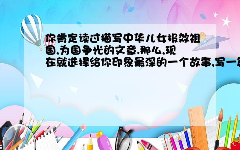 你肯定读过描写中华儿女报效祖国,为国争光的文章.那么,现在就选择给你印象最深的一个故事,写一篇读后感