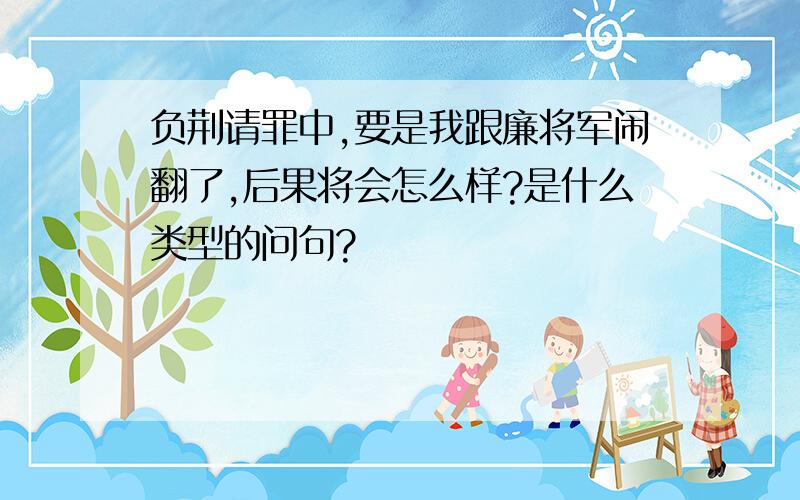 负荆请罪中,要是我跟廉将军闹翻了,后果将会怎么样?是什么类型的问句?