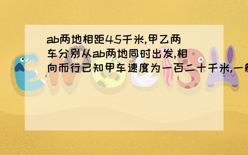 ab两地相距45千米,甲乙两车分别从ab两地同时出发,相向而行已知甲车速度为一百二十千米,一艘速度为八十千米,经过几小时两车相距五十千米