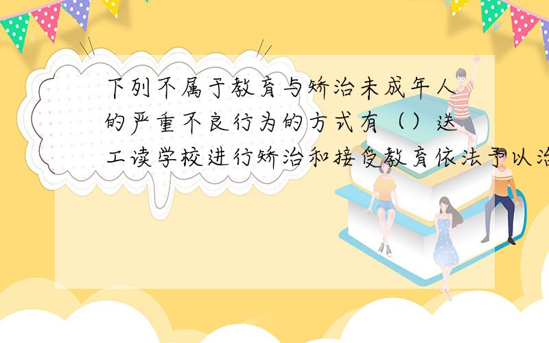 下列不属于教育与矫治未成年人的严重不良行为的方式有（）送工读学校进行矫治和接受教育依法予以治安处罚依法收容教育劳动教养