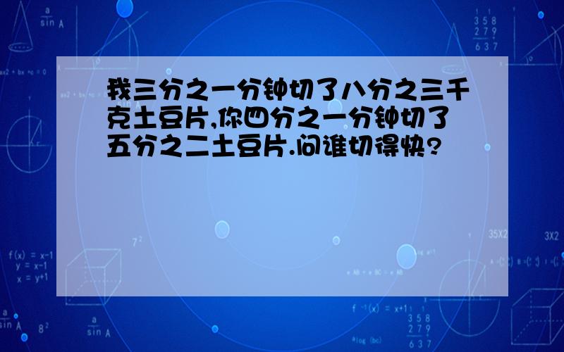 我三分之一分钟切了八分之三千克土豆片,你四分之一分钟切了五分之二土豆片.问谁切得快?