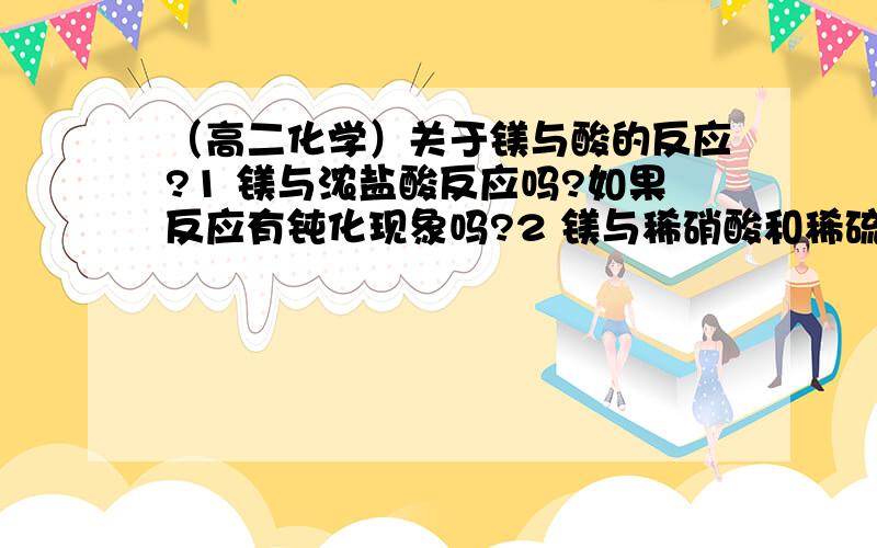 （高二化学）关于镁与酸的反应?1 镁与浓盐酸反应吗?如果反应有钝化现象吗?2 镁与稀硝酸和稀硫酸反应吗?如果反应会有钝化现象吗?